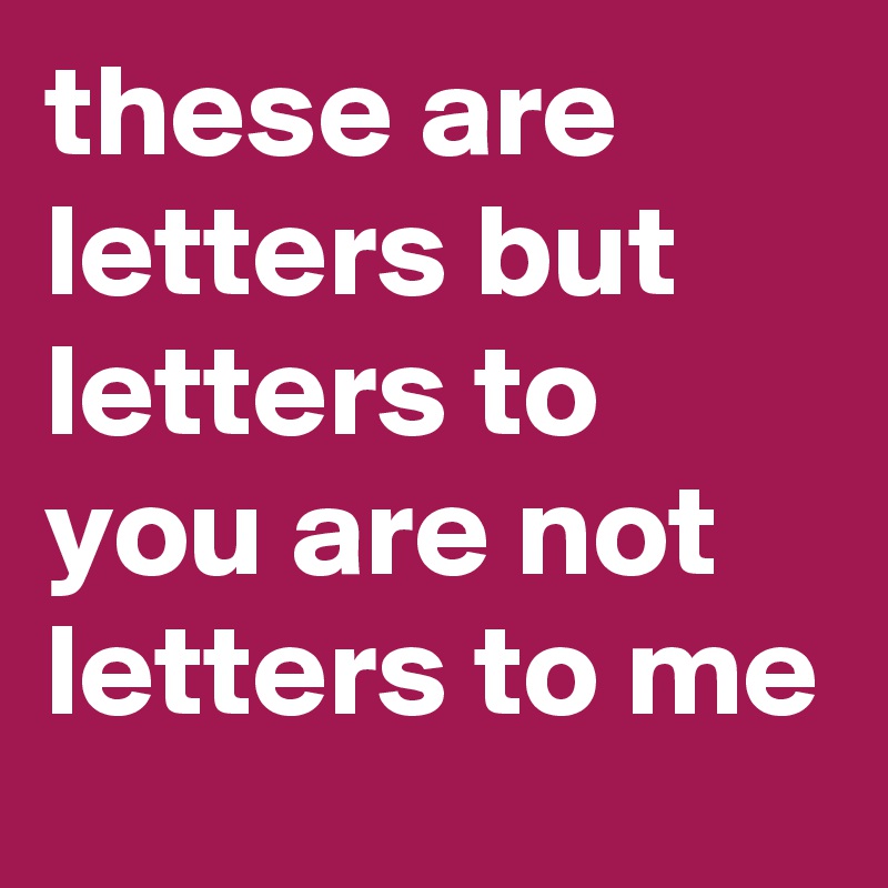 these are letters but letters to you are not letters to me