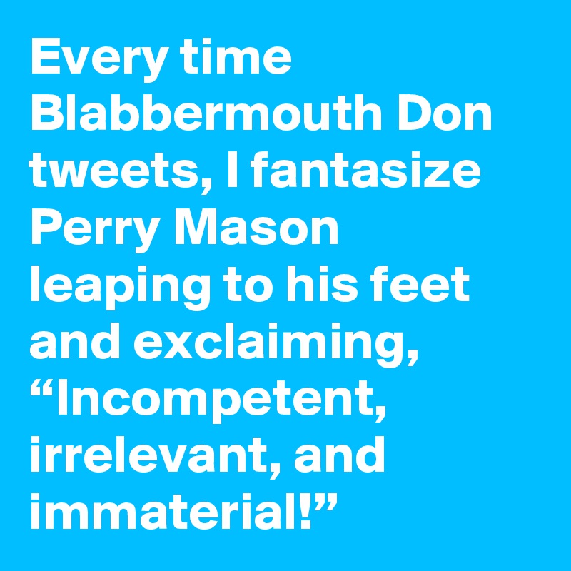 Every time Blabbermouth Don tweets, I fantasize Perry Mason leaping to his feet and exclaiming, “Incompetent, irrelevant, and immaterial!”