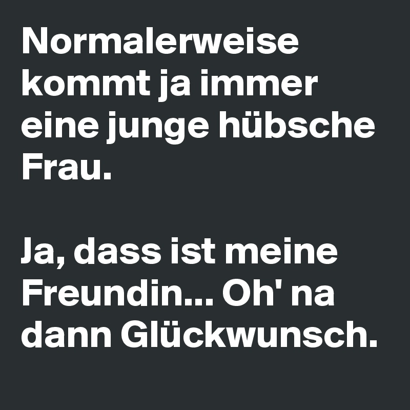 Normalerweise kommt ja immer eine junge hübsche Frau.

Ja, dass ist meine Freundin... Oh' na dann Glückwunsch.