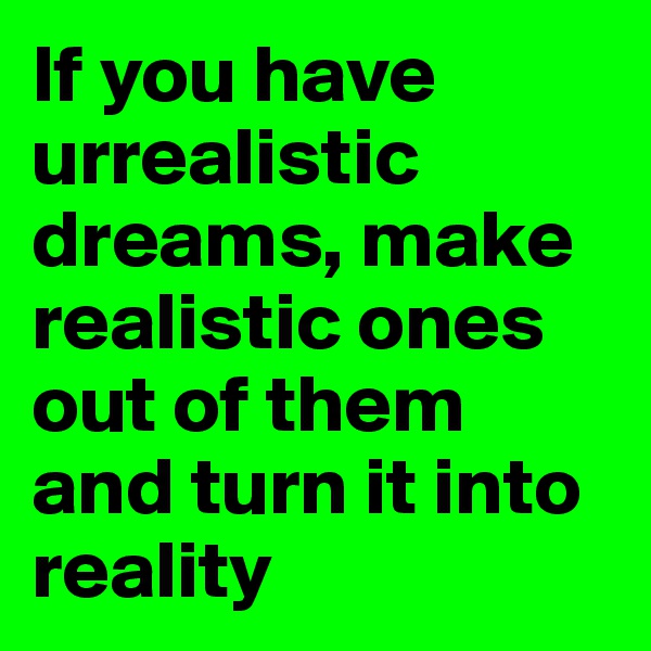 If you have urrealistic dreams, make realistic ones out of them and turn it into reality