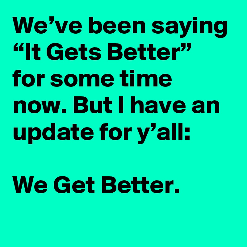 We’ve been saying “It Gets Better” for some time now. But I have an update for y’all:

We Get Better.