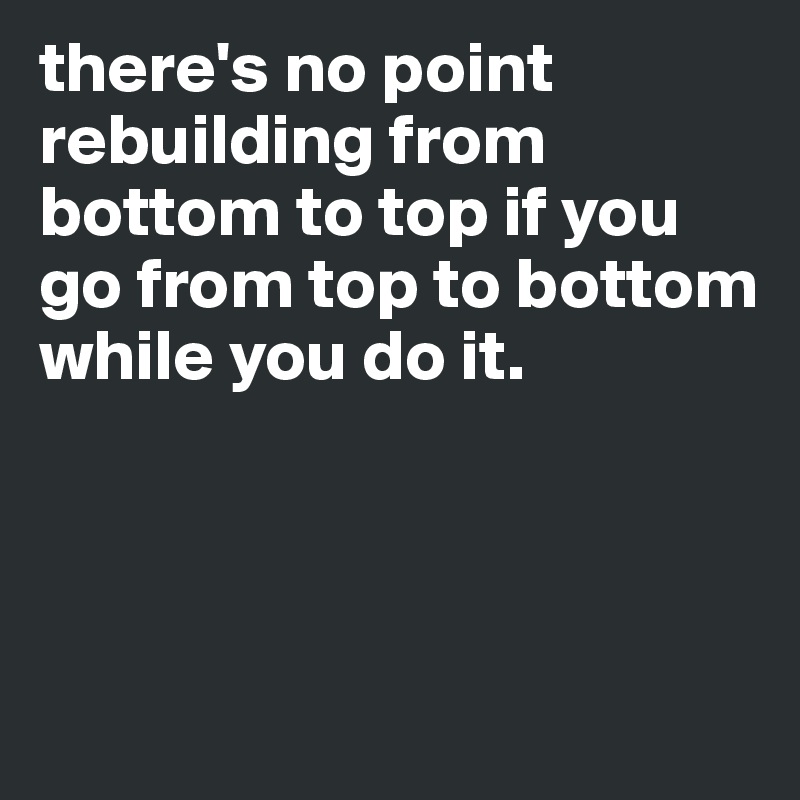 there's no point rebuilding from bottom to top if you go from top to bottom while you do it.



