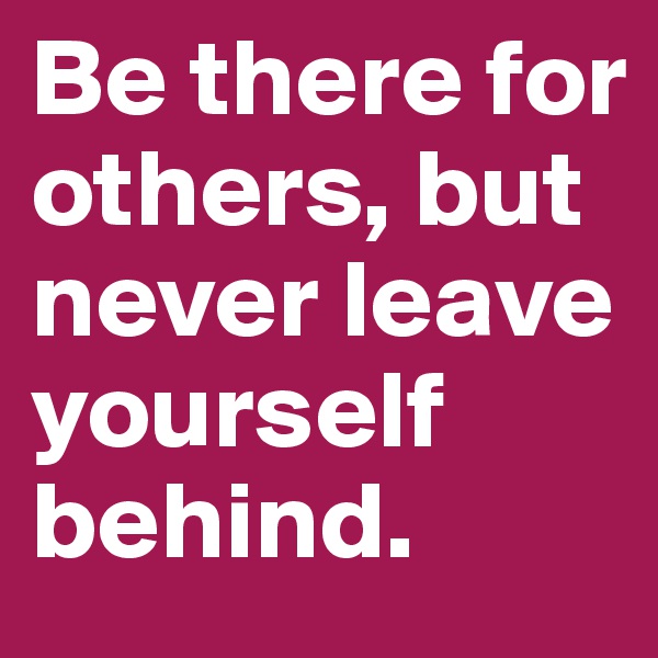 Be there for others, but never leave yourself behind.