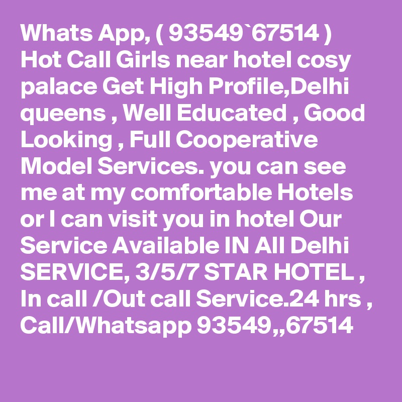 Whats App, ( 93549`67514 ) Hot Call Girls near hotel cosy palace Get High Profile,Delhi queens , Well Educated , Good Looking , Full Cooperative Model Services. you can see me at my comfortable Hotels or I can visit you in hotel Our Service Available IN All Delhi SERVICE, 3/5/7 STAR HOTEL , In call /Out call Service.24 hrs , Call/Whatsapp 93549,,67514 
