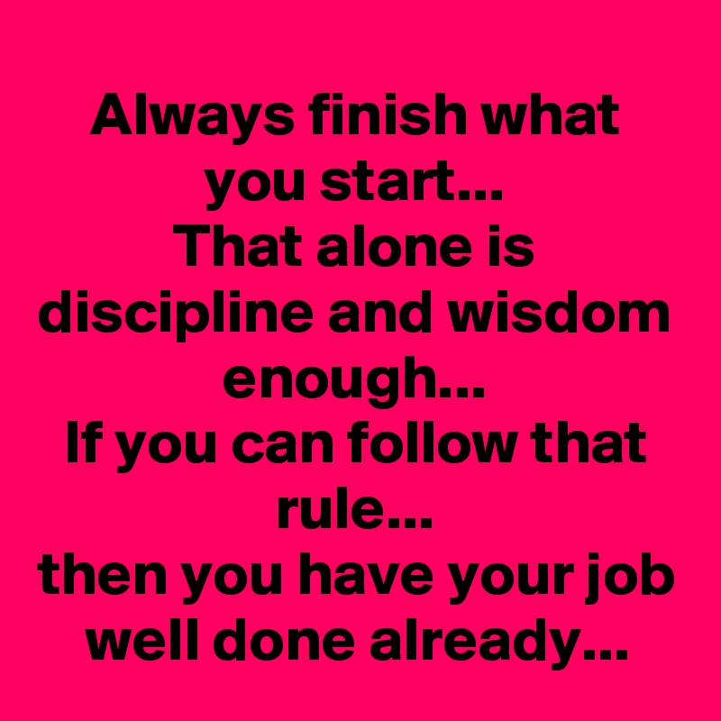 Always finish what you start...
That alone is discipline and wisdom enough...
If you can follow that rule...
then you have your job well done already...