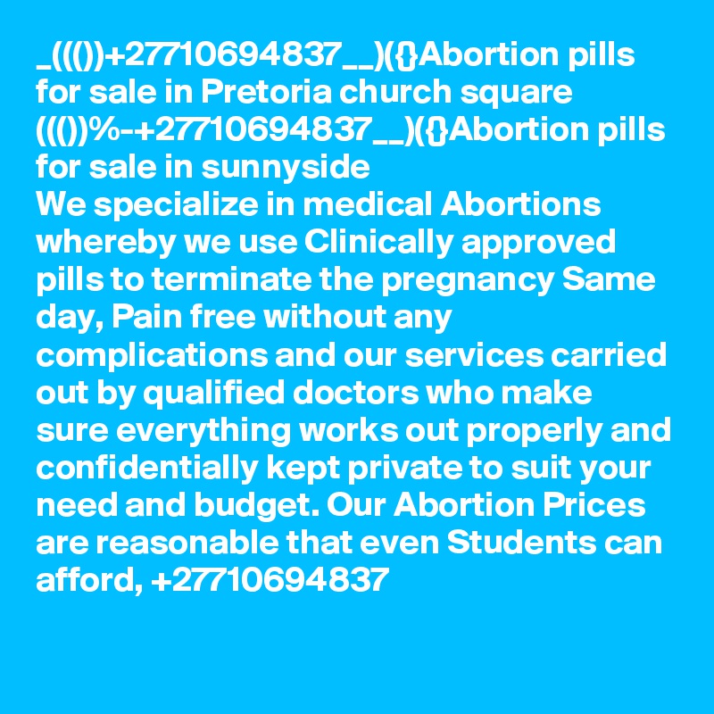 _((())+27710694837__)({}Abortion pills for sale in Pretoria church square
((())%-+27710694837__)({}Abortion pills for sale in sunnyside
We specialize in medical Abortions whereby we use Clinically approved pills to terminate the pregnancy Same day, Pain free without any complications and our services carried out by qualified doctors who make sure everything works out properly and confidentially kept private to suit your need and budget. Our Abortion Prices are reasonable that even Students can afford, +27710694837

