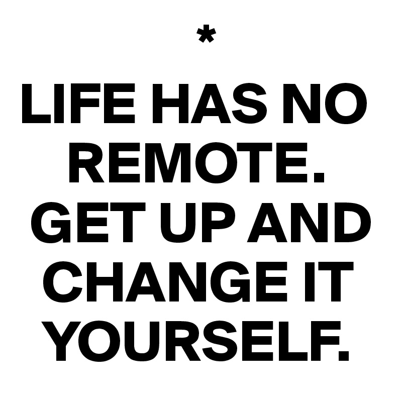                *
LIFE HAS NO  
    REMOTE.
 GET UP AND 
  CHANGE IT 
  YOURSELF.