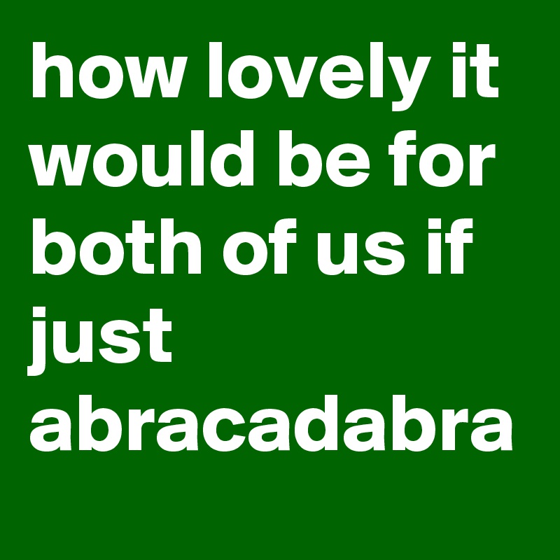 how lovely it would be for both of us if just abracadabra