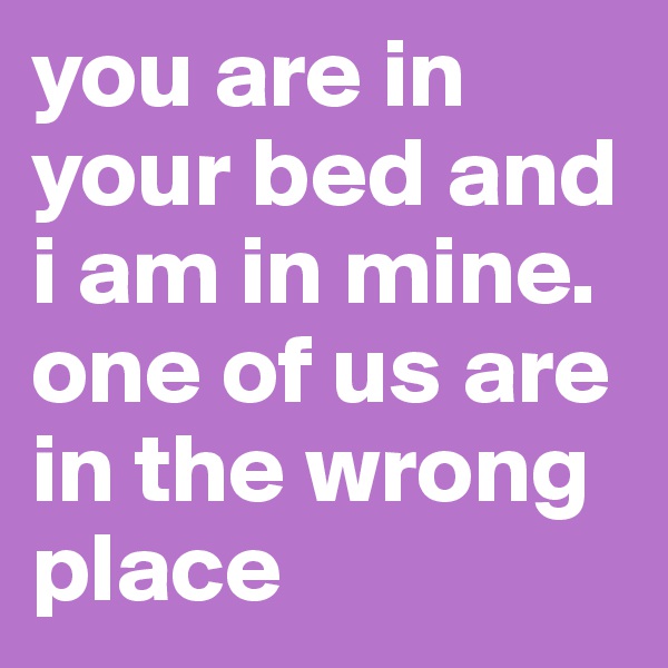 you are in your bed and i am in mine. one of us are in the wrong place
