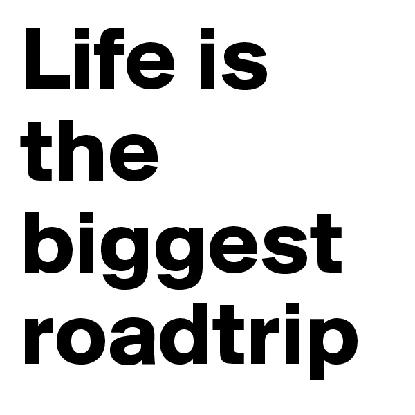 Life is the biggest roadtrip 