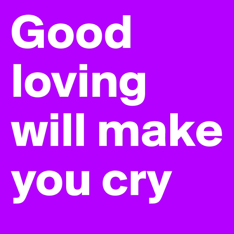 Good loving will make you cry 