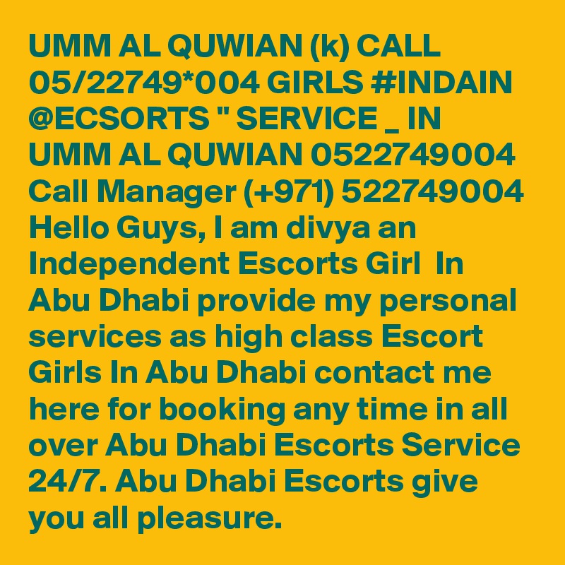 UMM AL QUWIAN (k) CALL 05/22749*004 GIRLS #INDAIN @ECSORTS " SERVICE _ IN UMM AL QUWIAN 0522749004 Call Manager (+971) 522749004 Hello Guys, I am divya an Independent Escorts Girl  In Abu Dhabi provide my personal services as high class Escort Girls In Abu Dhabi contact me here for booking any time in all over Abu Dhabi Escorts Service 24/7. Abu Dhabi Escorts give you all pleasure.