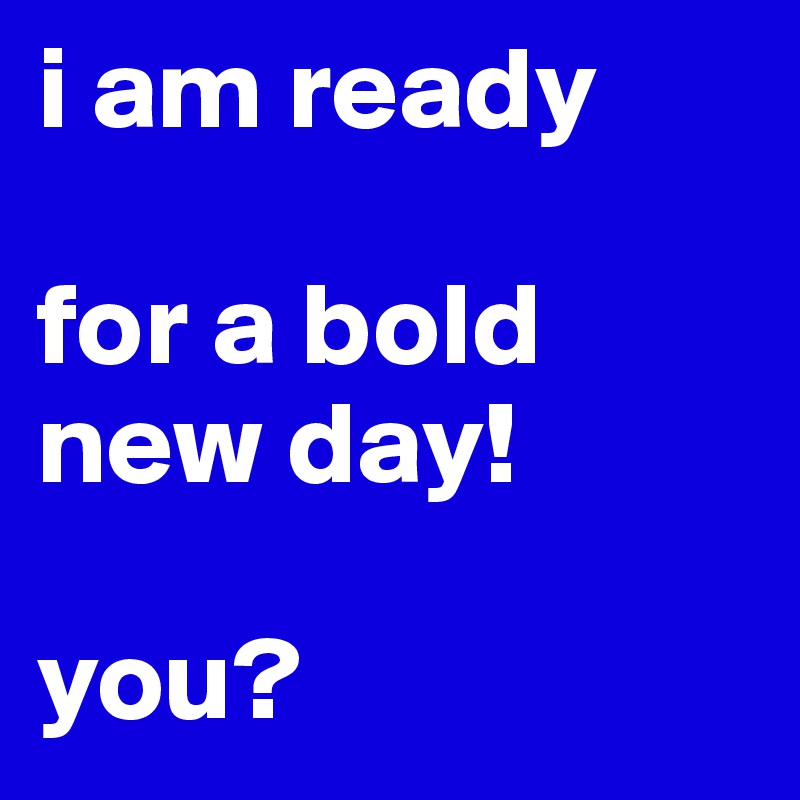 i am ready

for a bold new day!

you?