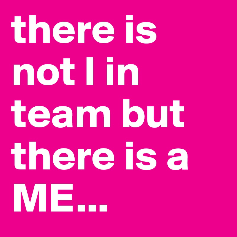 there is not I in team but there is a ME...