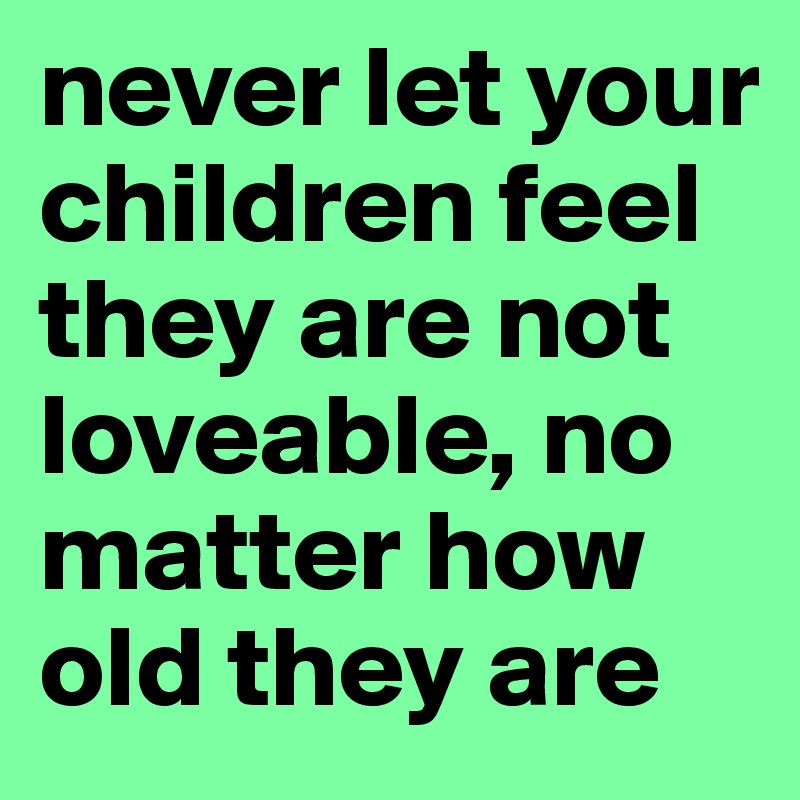 never let your children feel they are not loveable, no matter how old they are