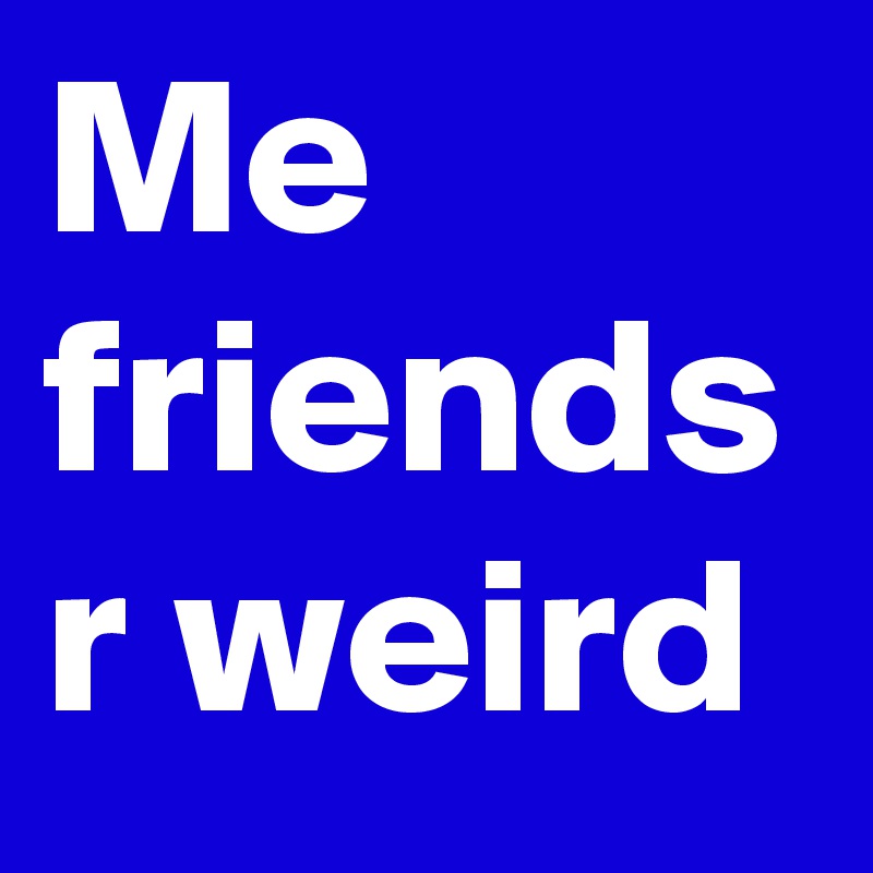 Me friends r weird