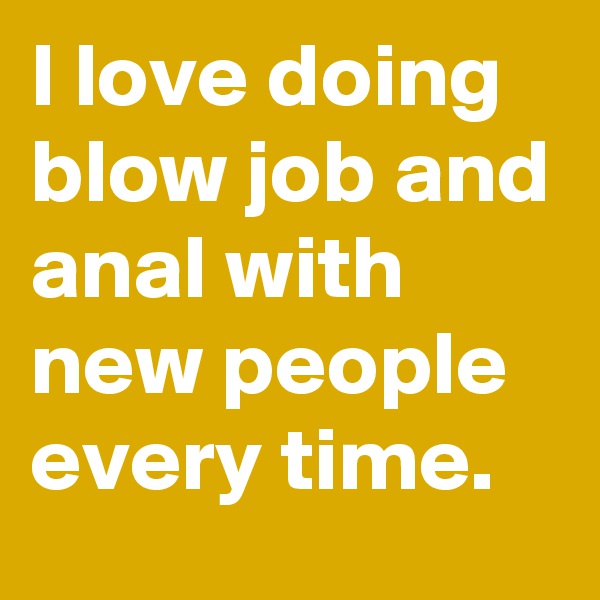 I love doing blow job and anal with new people every time. 