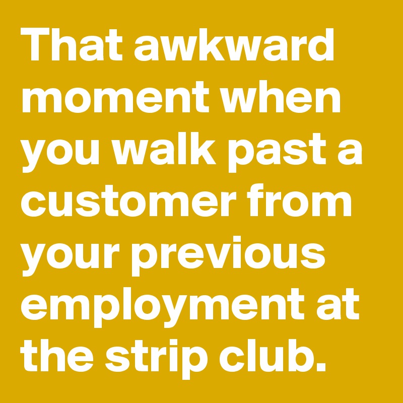 That awkward moment when you walk past a customer from your previous employment at the strip club.