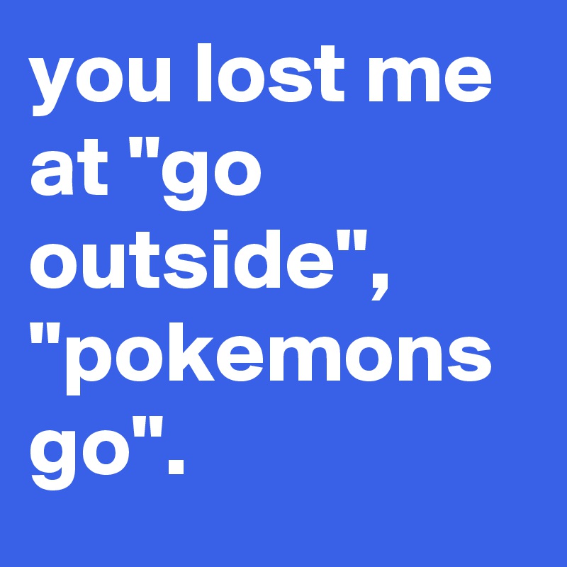 you lost me at "go outside", "pokemons go".