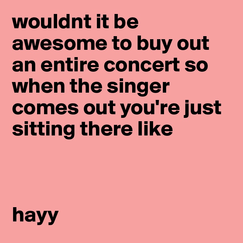 wouldnt it be awesome to buy out an entire concert so when the singer comes out you're just sitting there like



hayy