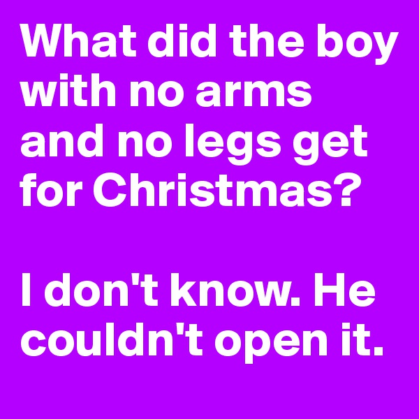 What did the boy with no arms and no legs get for Christmas? 

I don't know. He couldn't open it.