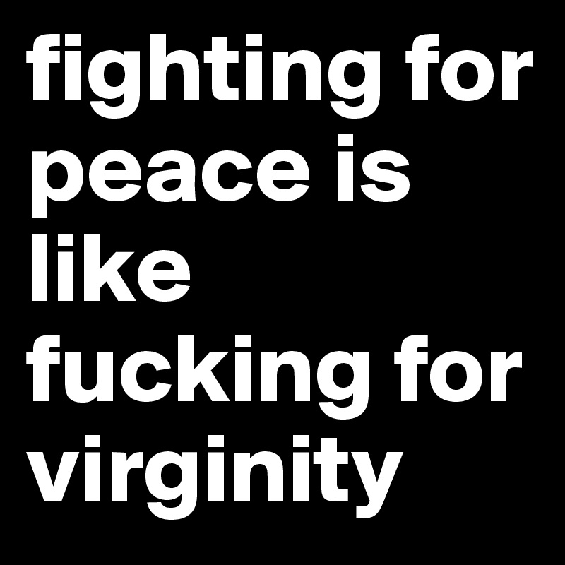 fighting for peace is like fucking for virginity