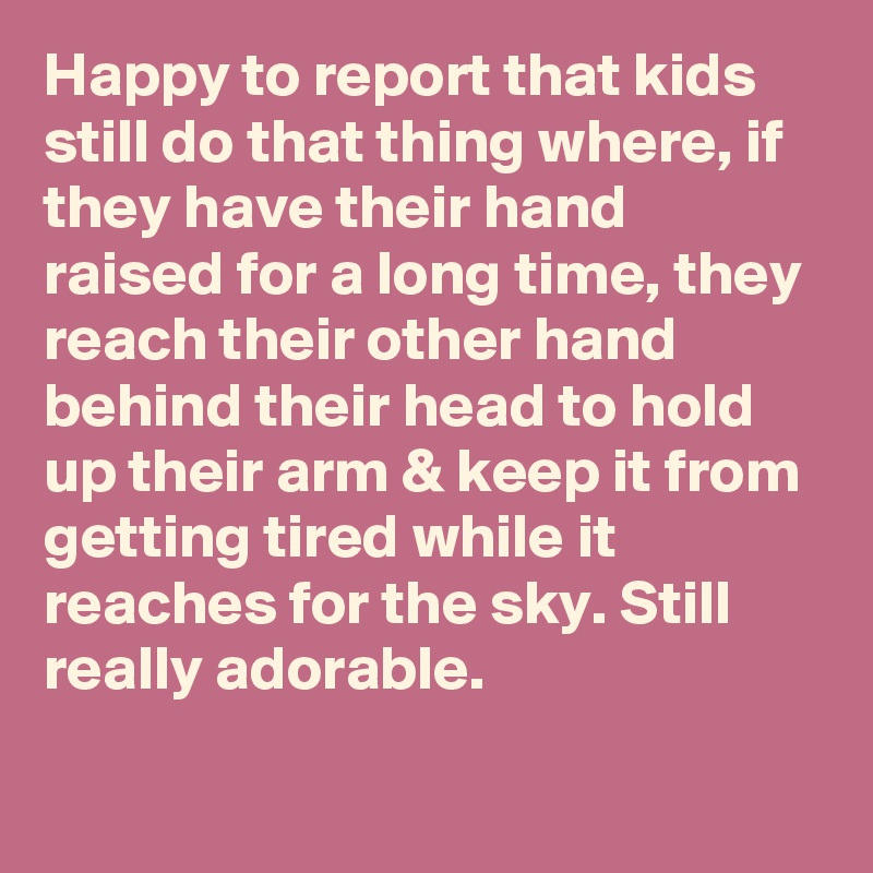 Happy to report that kids still do that thing where, if they have their hand raised for a long time, they reach their other hand behind their head to hold up their arm & keep it from getting tired while it reaches for the sky. Still really adorable.