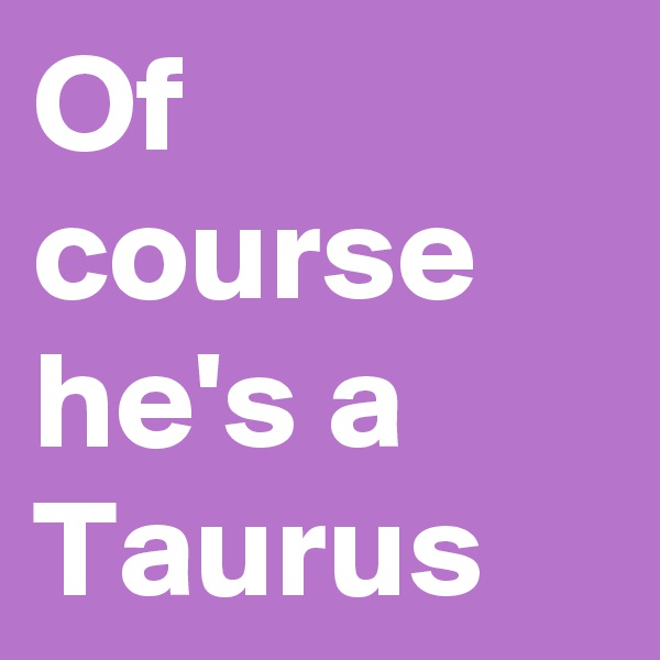 Of course he's a Taurus
