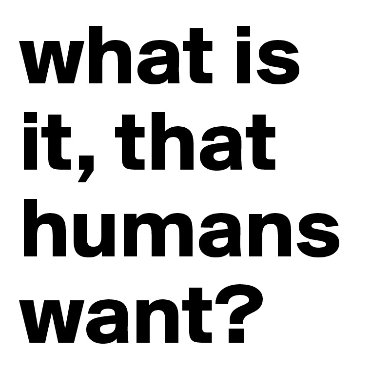 what is it, that humans want?