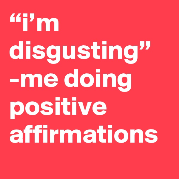 “i’m disgusting” -me doing positive affirmations