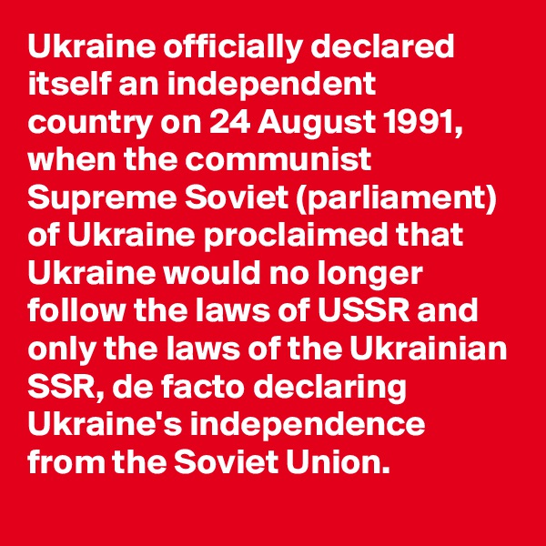 Ukraine officially declared itself an independent country on 24 August 1991, when the communist Supreme Soviet (parliament) of Ukraine proclaimed that Ukraine would no longer follow the laws of USSR and only the laws of the Ukrainian SSR, de facto declaring Ukraine's independence from the Soviet Union.