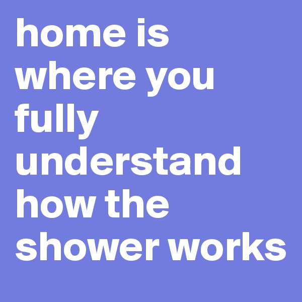home is where you fully understand how the shower works