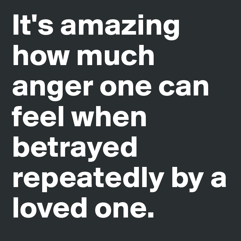 It's amazing how much anger one can feel when betrayed repeatedly by a loved one.  