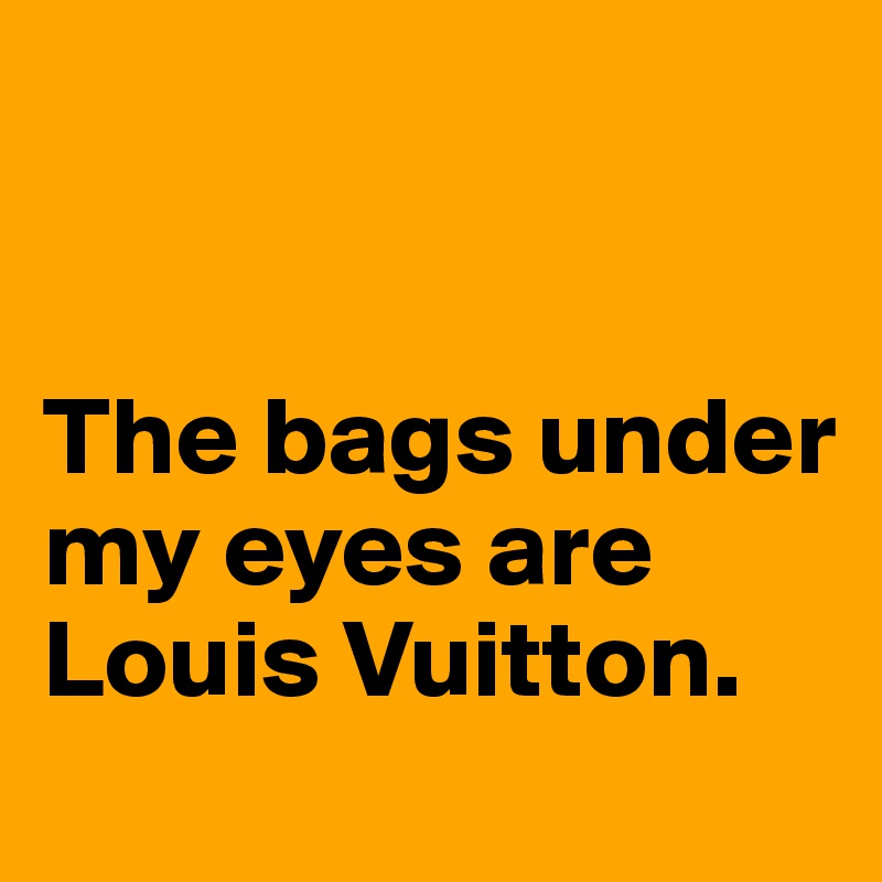 


The bags under my eyes are Louis Vuitton.