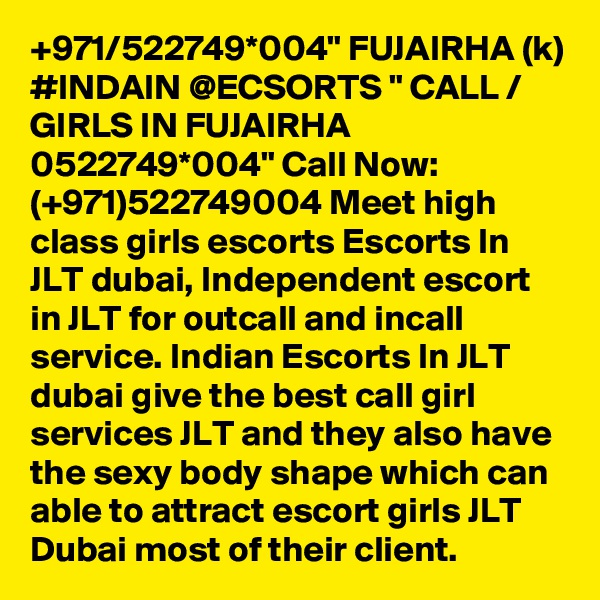 +971/522749*004" FUJAIRHA (k) #INDAIN @ECSORTS " CALL / GIRLS IN FUJAIRHA 0522749*004" Call Now: (+971)522749004 Meet high class girls escorts Escorts In JLT dubai, Independent escort in JLT for outcall and incall service. Indian Escorts In JLT dubai give the best call girl services JLT and they also have the sexy body shape which can able to attract escort girls JLT Dubai most of their client. 