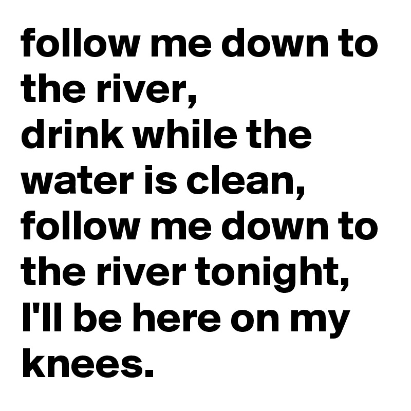follow me down to the river,
drink while the water is clean,
follow me down to the river tonight,
l'll be here on my knees.