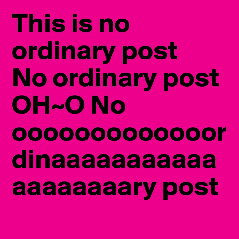This is no ordinary post 
No ordinary post 
OH~O No ooooooooooooordinaaaaaaaaaaaaaaaaaaary post 