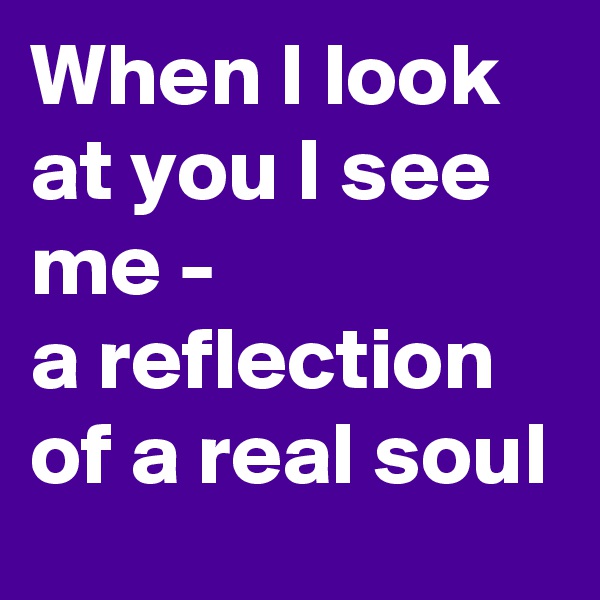 When I look at you I see me -
a reflection of a real soul
