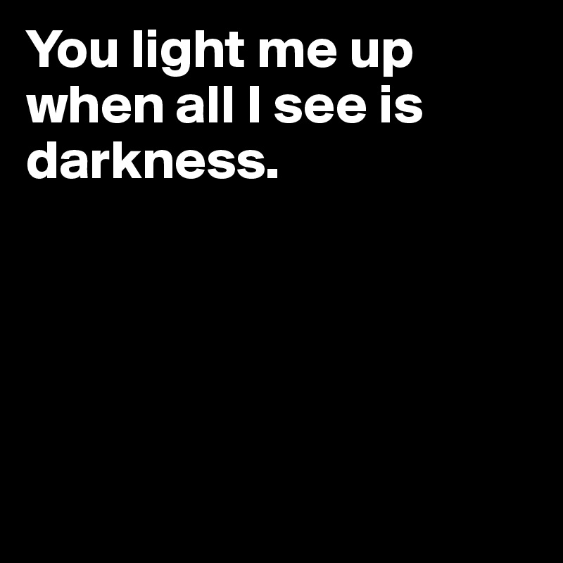 You light me up when all I see is darkness. 





