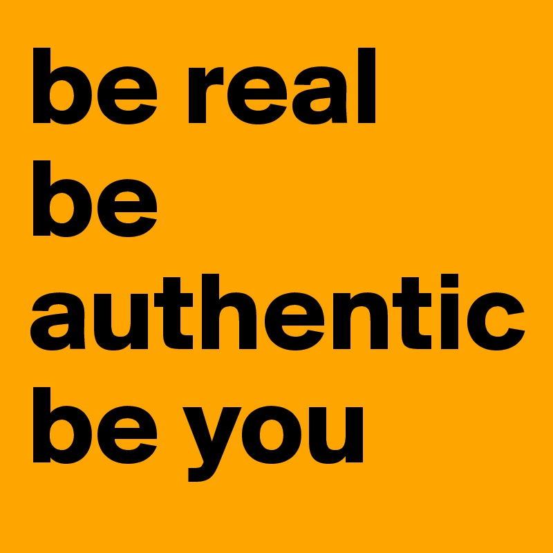 be real
be authentic
be you