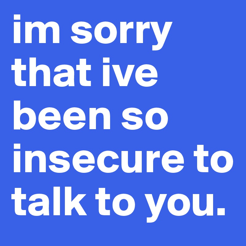 im sorry that ive been so insecure to talk to you. 