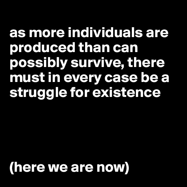 
as more individuals are produced than can possibly survive, there must in every case be a struggle for existence




(here we are now)