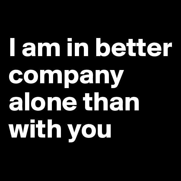 
I am in better company alone than with you