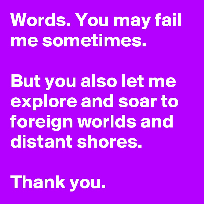 Words. You may fail me sometimes.

But you also let me explore and soar to foreign worlds and distant shores.

Thank you.