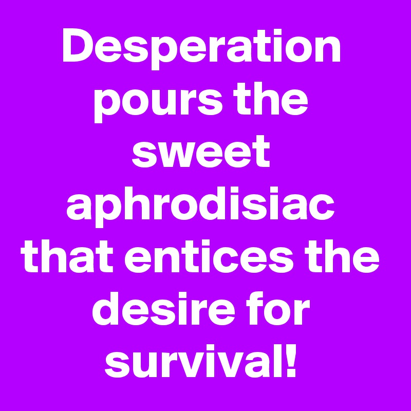 Desperation pours the sweet aphrodisiac that entices the desire for survival!