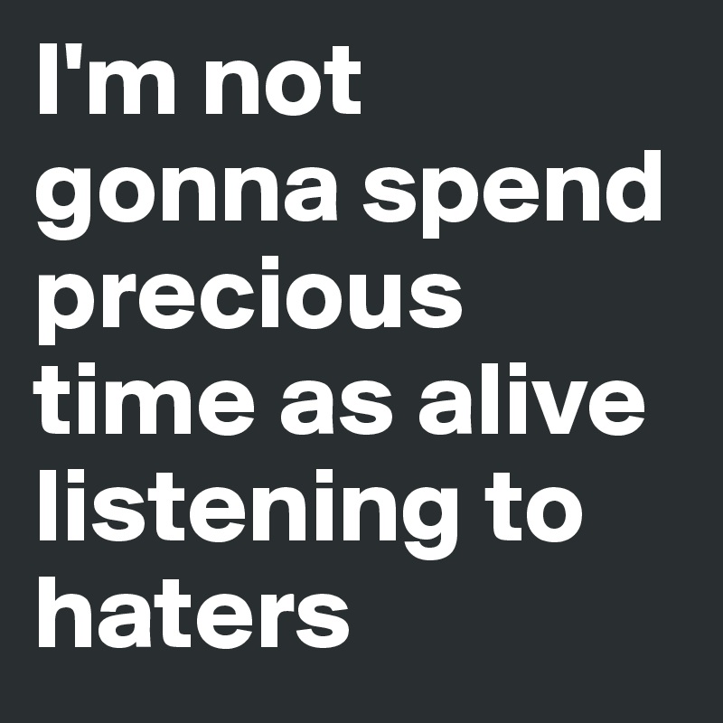 I'm not gonna spend precious time as alive listening to haters