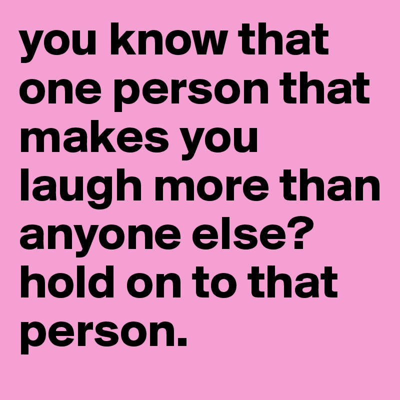 you know that one person that makes you laugh more than anyone else? 
hold on to that person.