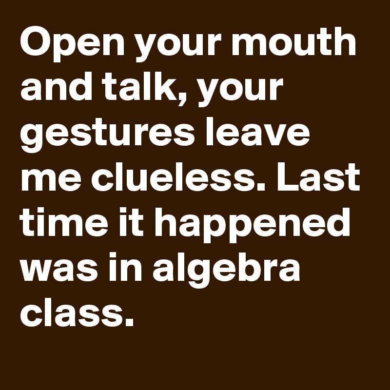 Open your mouth and talk, your gestures leave me clueless. Last time it happened was in algebra class.