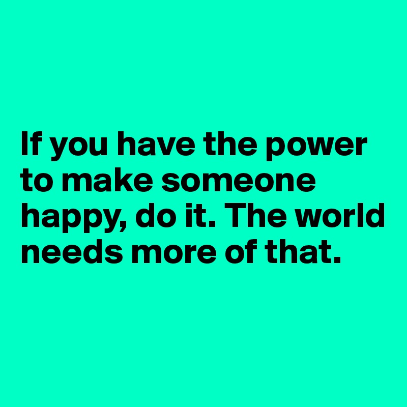 


If you have the power to make someone happy, do it. The world needs more of that.


