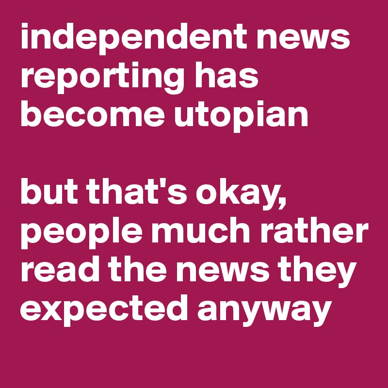independent news reporting has become utopian

but that's okay, people much rather read the news they expected anyway